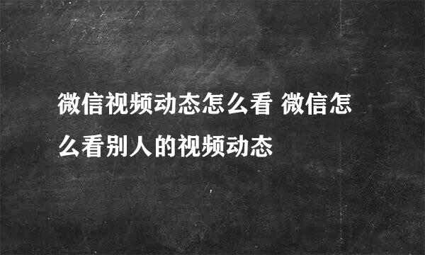 微信视频动态怎么看 微信怎么看别人的视频动态