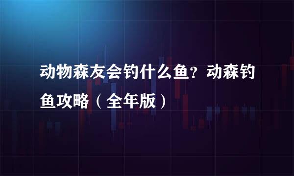 动物森友会钓什么鱼？动森钓鱼攻略（全年版）