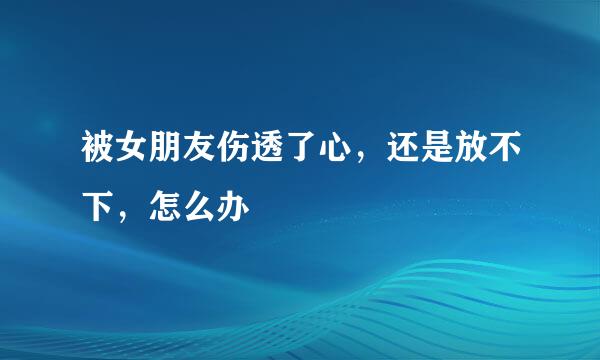 被女朋友伤透了心，还是放不下，怎么办