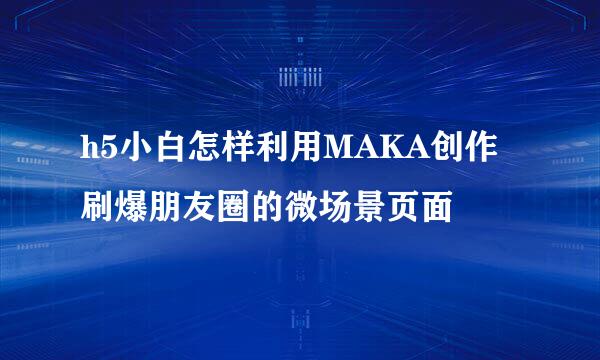 h5小白怎样利用MAKA创作刷爆朋友圈的微场景页面