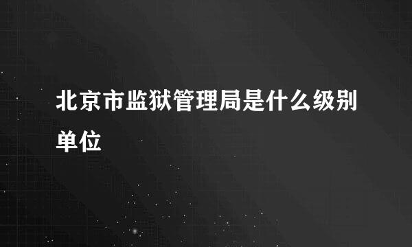 北京市监狱管理局是什么级别单位