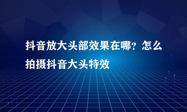 抖音放大头部效果在哪？怎么拍摄抖音大头特效