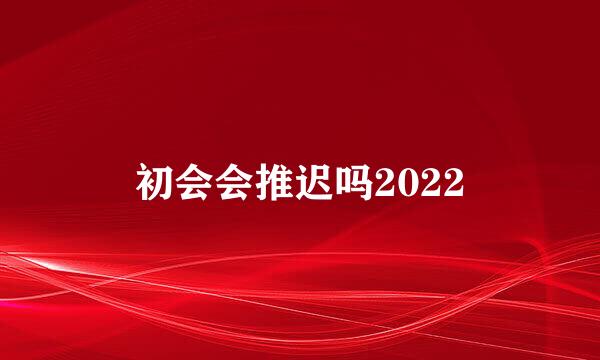 初会会推迟吗2022