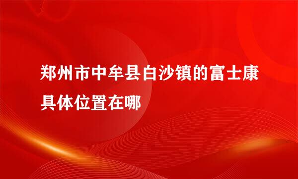 郑州市中牟县白沙镇的富士康具体位置在哪