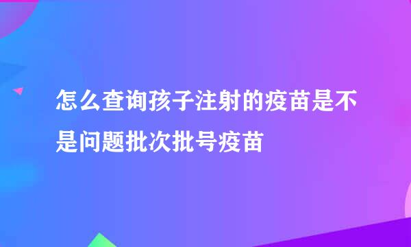 怎么查询孩子注射的疫苗是不是问题批次批号疫苗