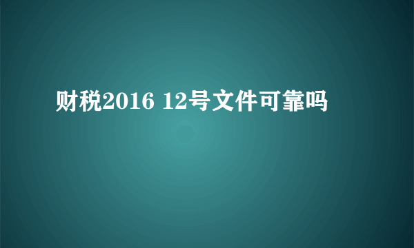 财税2016 12号文件可靠吗