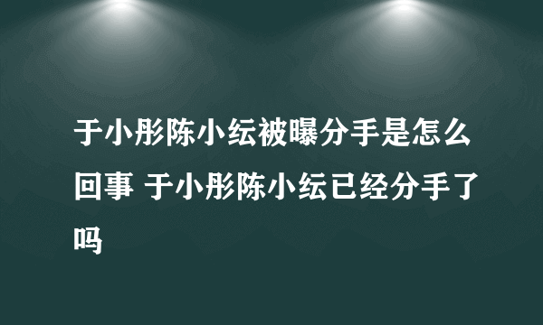 于小彤陈小纭被曝分手是怎么回事 于小彤陈小纭已经分手了吗