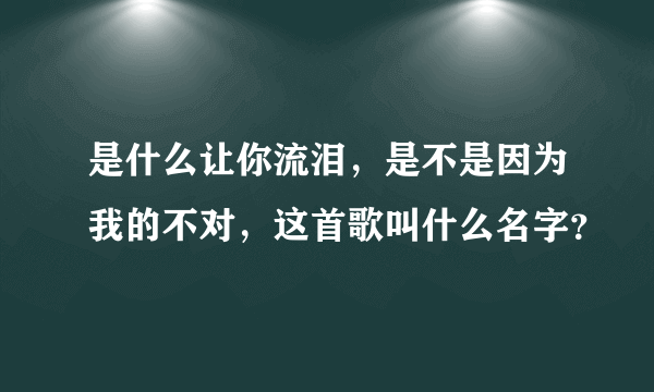 是什么让你流泪，是不是因为我的不对，这首歌叫什么名字？