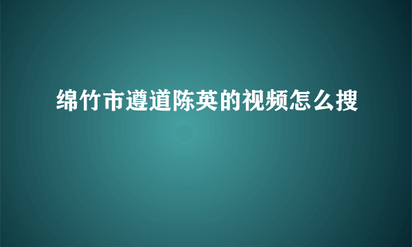 绵竹市遵道陈英的视频怎么搜