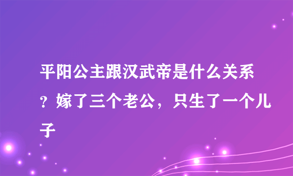 平阳公主跟汉武帝是什么关系？嫁了三个老公，只生了一个儿子