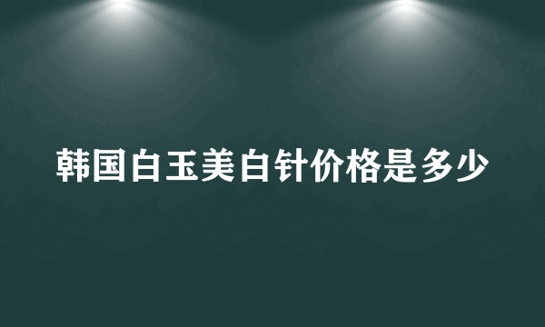 韩国白玉美白针价格是多少