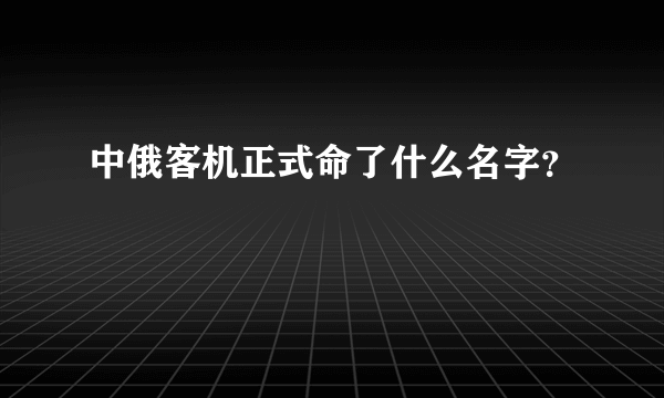 中俄客机正式命了什么名字？