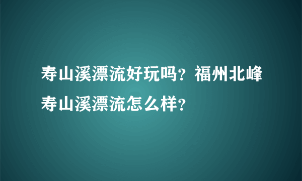 寿山溪漂流好玩吗？福州北峰寿山溪漂流怎么样？