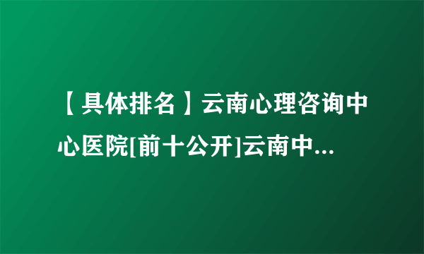 【具体排名】云南心理咨询中心医院[前十公开]云南中西医医院看心理