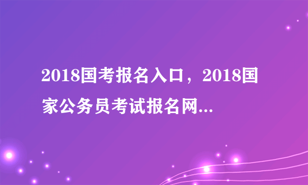 2018国考报名入口，2018国家公务员考试报名网站登录入口