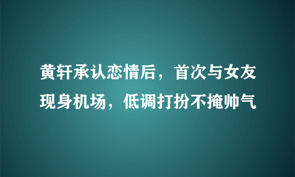 黄轩承认恋情后，首次与女友现身机场，低调打扮不掩帅气