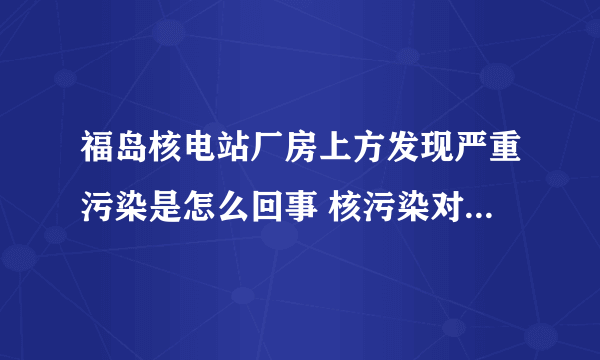 福岛核电站厂房上方发现严重污染是怎么回事 核污染对人体的危害有哪些