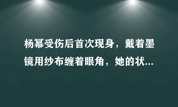 杨幂受伤后首次现身，戴着墨镜用纱布缠着眼角，她的状态如何？