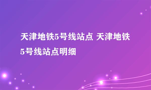 天津地铁5号线站点 天津地铁5号线站点明细