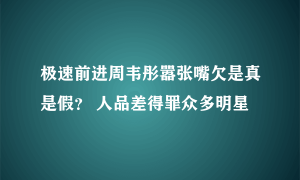 极速前进周韦彤嚣张嘴欠是真是假？ 人品差得罪众多明星