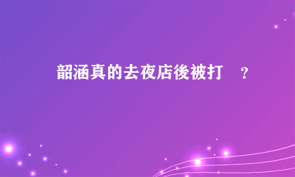 張韶涵真的去夜店後被打嗎？