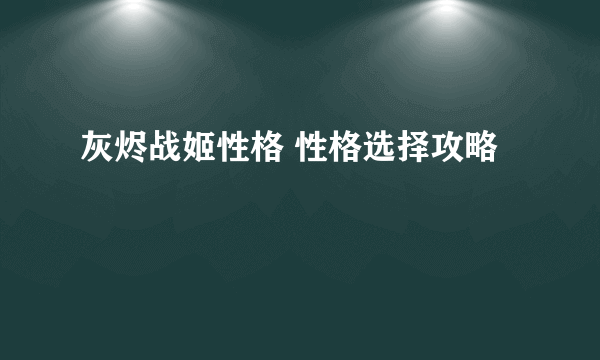 灰烬战姬性格 性格选择攻略