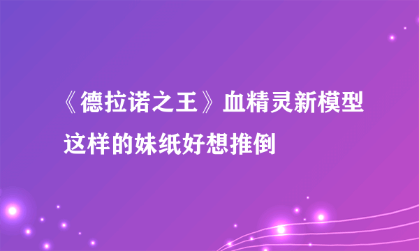 《德拉诺之王》血精灵新模型 这样的妹纸好想推倒