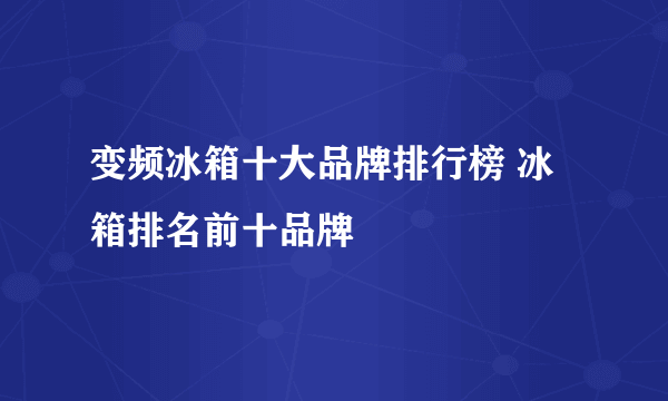 变频冰箱十大品牌排行榜 冰箱排名前十品牌