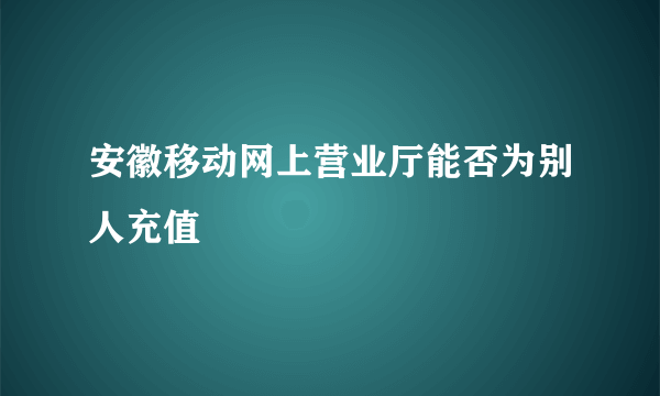 安徽移动网上营业厅能否为别人充值