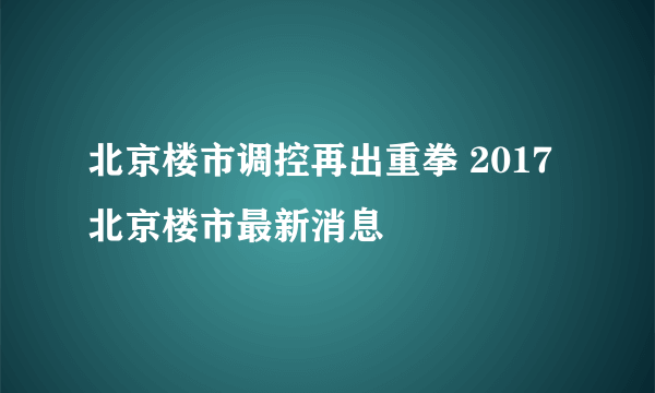 北京楼市调控再出重拳 2017北京楼市最新消息