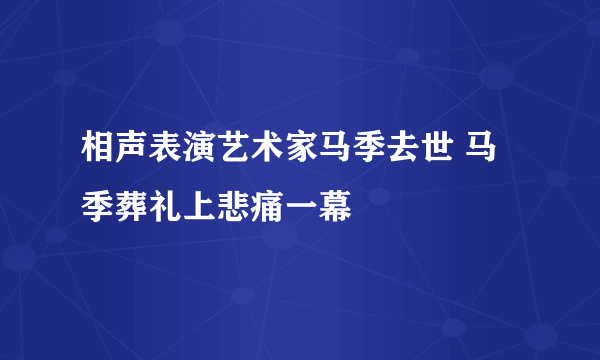 相声表演艺术家马季去世 马季葬礼上悲痛一幕