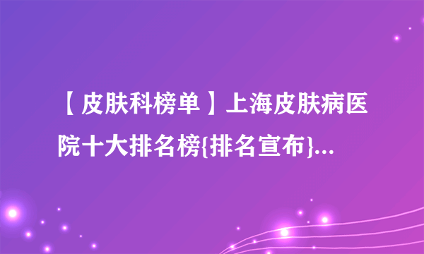 【皮肤科榜单】上海皮肤病医院十大排名榜{排名宣布}上海有名的皮肤病医院【排名一览】