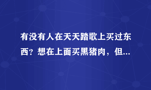 有没有人在天天踏歌上买过东西？想在上面买黑猪肉，但是不知道怎么样？