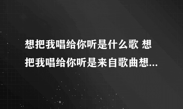 想把我唱给你听是什么歌 想把我唱给你听是来自歌曲想把我唱给你听