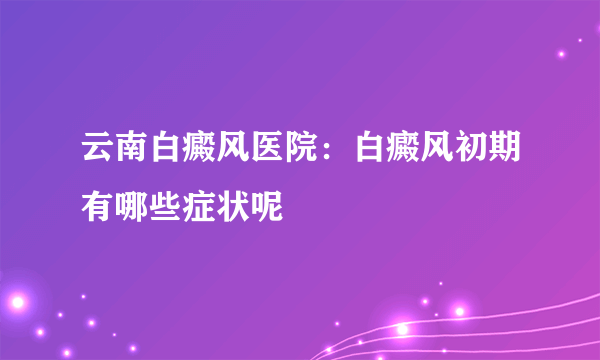 云南白癜风医院：白癜风初期有哪些症状呢