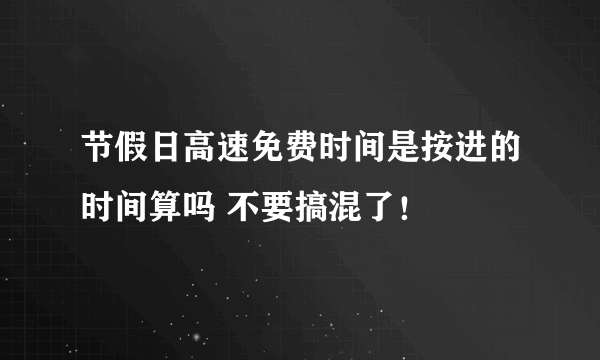 节假日高速免费时间是按进的时间算吗 不要搞混了！