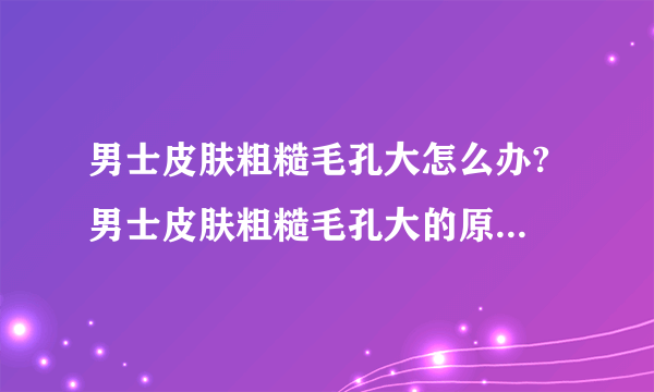 男士皮肤粗糙毛孔大怎么办? 男士皮肤粗糙毛孔大的原因是什么?