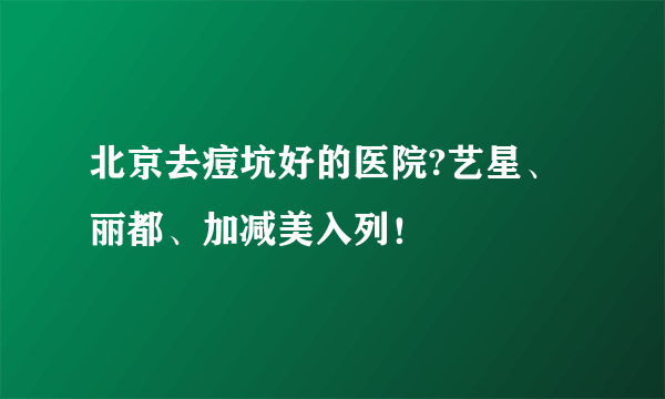 北京去痘坑好的医院?艺星、丽都、加减美入列！