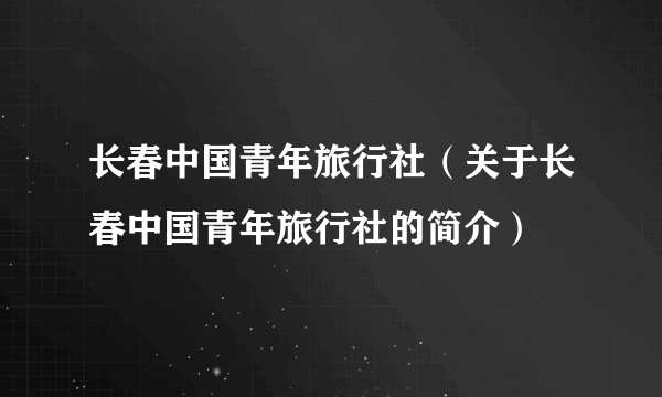 长春中国青年旅行社（关于长春中国青年旅行社的简介）