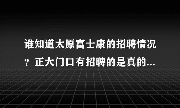 谁知道太原富士康的招聘情况？正大门口有招聘的是真的吗？应聘时间是每周什么时候？急需知道，谢了！！