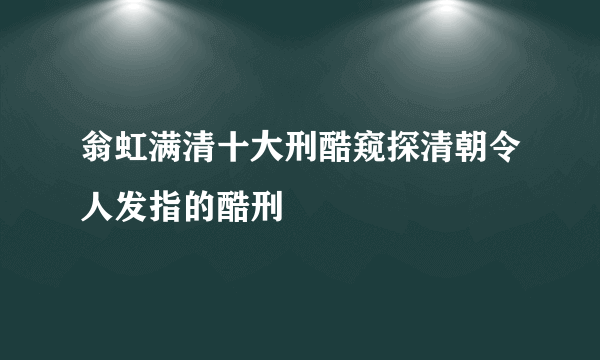 翁虹满清十大刑酷窥探清朝令人发指的酷刑