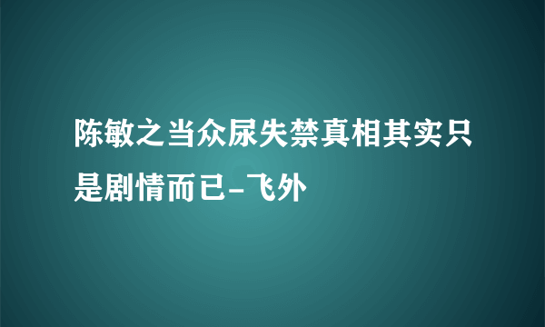 陈敏之当众尿失禁真相其实只是剧情而已-飞外