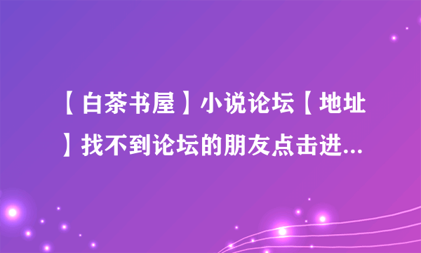 【白茶书屋】小说论坛【地址】找不到论坛的朋友点击进入这里有白茶书屋论坛的地址