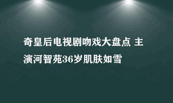 奇皇后电视剧吻戏大盘点 主演河智苑36岁肌肤如雪