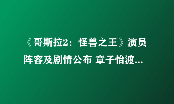 《哥斯拉2：怪兽之王》演员阵容及剧情公布 章子怡渡边谦大战巨型怪兽