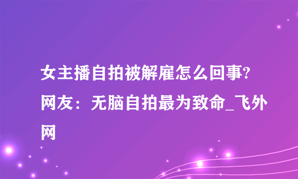 女主播自拍被解雇怎么回事?网友：无脑自拍最为致命_飞外网