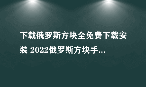 下载俄罗斯方块全免费下载安装 2022俄罗斯方块手机版下载免费大全