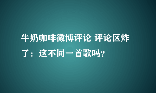 牛奶咖啡微博评论 评论区炸了：这不同一首歌吗？