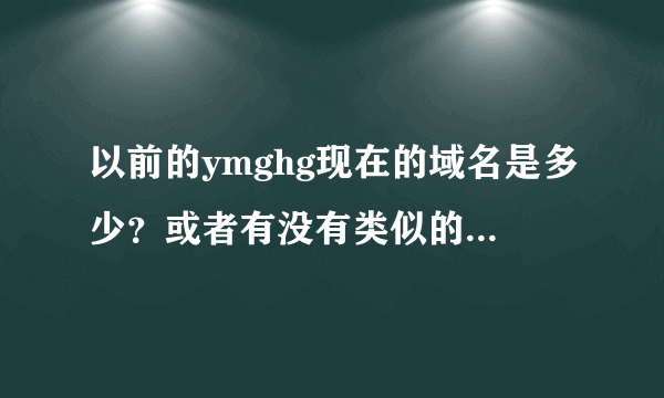 以前的ymghg现在的域名是多少？或者有没有类似的不错的网站。谢谢！