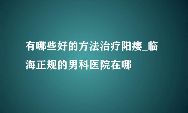 有哪些好的方法治疗阳痿_临海正规的男科医院在哪